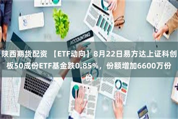 陕西期货配资 【ETF动向】8月22日易方达上证科创板50成份ETF基金跌0.85%，份额增加6600万份