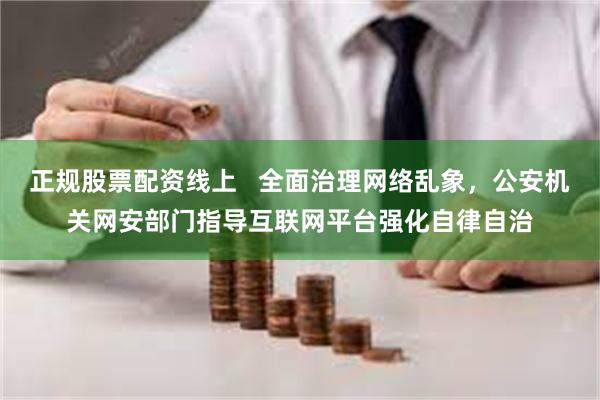 正规股票配资线上   全面治理网络乱象，公安机关网安部门指导互联网平台强化自律自治