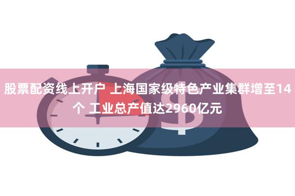 股票配资线上开户 上海国家级特色产业集群增至14个 工业总产值达2960亿元