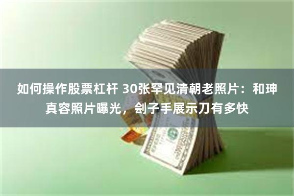 如何操作股票杠杆 30张罕见清朝老照片：和珅真容照片曝光，刽子手展示刀有多快