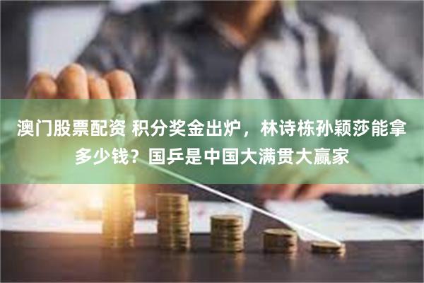 澳门股票配资 积分奖金出炉，林诗栋孙颖莎能拿多少钱？国乒是中国大满贯大赢家