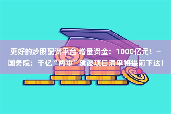 更好的炒股配资平台 增量资金：1000亿元！—国务院：千亿“两重”建设项目清单将提前下达！