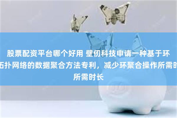 股票配资平台哪个好用 壁仞科技申请一种基于环形拓扑网络的数据聚合方法专利，减少环聚合操作所需时长