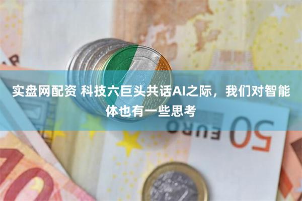 实盘网配资 科技六巨头共话AI之际，我们对智能体也有一些思考