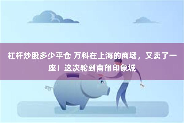 杠杆炒股多少平仓 万科在上海的商场，又卖了一座！这次轮到南翔印象城