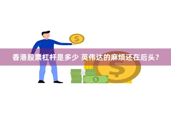 香港股票杠杆是多少 英伟达的麻烦还在后头？