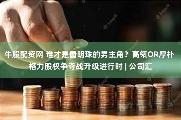 牛股配资网 谁才是董明珠的男主角？高瓴OR厚朴 格力股权争夺战升级进行时 | 公司汇