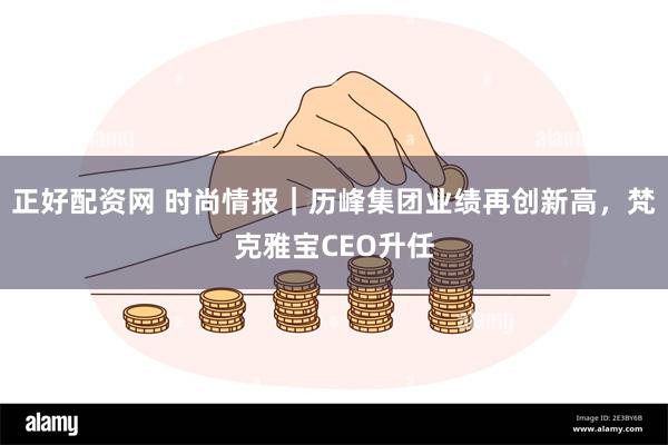 正好配资网 时尚情报｜历峰集团业绩再创新高，梵克雅宝CEO升任