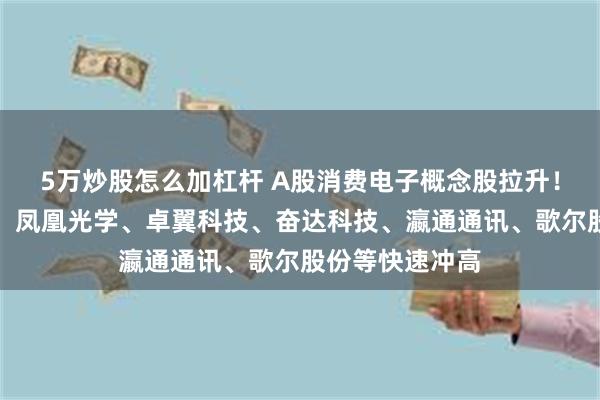 5万炒股怎么加杠杆 A股消费电子概念股拉升！胜利精密涨停，凤凰光学、卓翼科技、奋达科技、瀛通通讯、歌尔股份等快速冲高