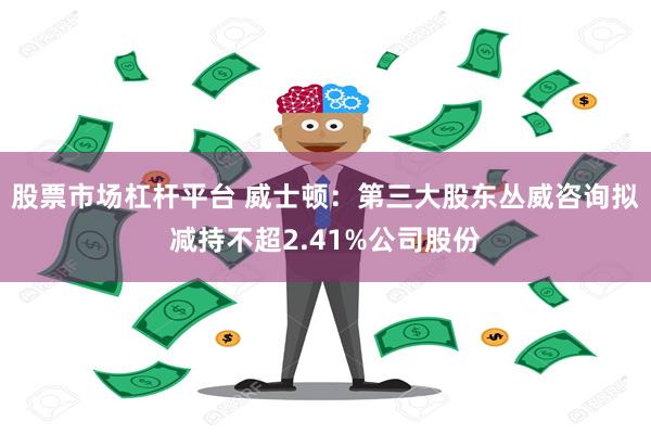 股票市场杠杆平台 威士顿：第三大股东丛威咨询拟减持不超2.41%公司股份