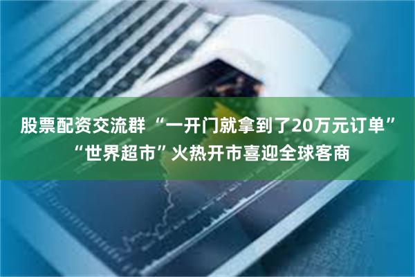 股票配资交流群 “一开门就拿到了20万元订单” “世界超市”火热开市喜迎全球客商