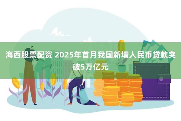 海西股票配资 2025年首月我国新增人民币贷款突破5万亿元