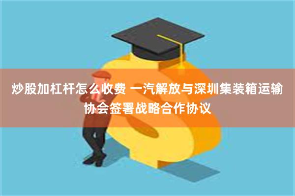 炒股加杠杆怎么收费 一汽解放与深圳集装箱运输协会签署战略合作协议