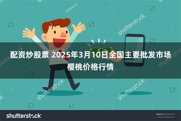 配资炒股票 2025年3月10日全国主要批发市场樱桃价格行情