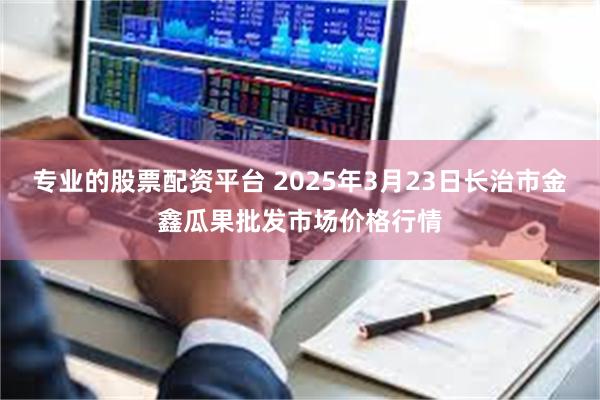 专业的股票配资平台 2025年3月23日长治市金鑫瓜果批发市场价格行情