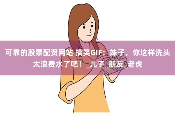 可靠的股票配资网站 搞笑GIF：妹子，你这样洗头太浪费水了吧！_儿子_朋友_老虎