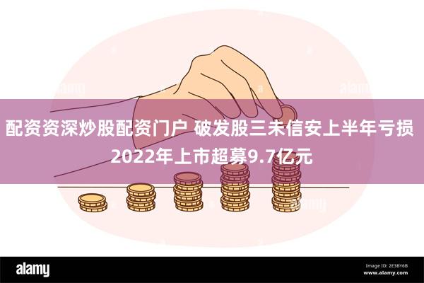 配资资深炒股配资门户 破发股三未信安上半年亏损 2022年上市超募9.7亿元